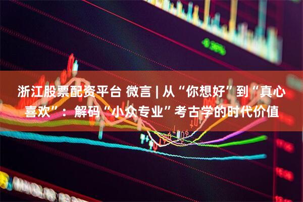 浙江股票配资平台 微言 | 从“你想好”到“真心喜欢”：解码“小众专业”考古学的时代价值