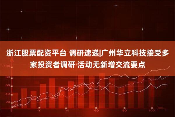 浙江股票配资平台 调研速递|广州华立科技接受多家投资者调研 活动无新增交流要点