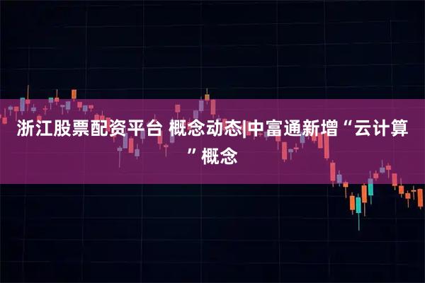 浙江股票配资平台 概念动态|中富通新增“云计算”概念