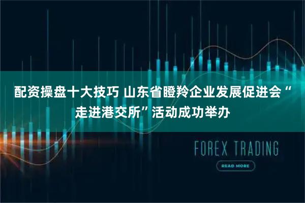 配资操盘十大技巧 山东省瞪羚企业发展促进会“走进港交所”活动成功举办