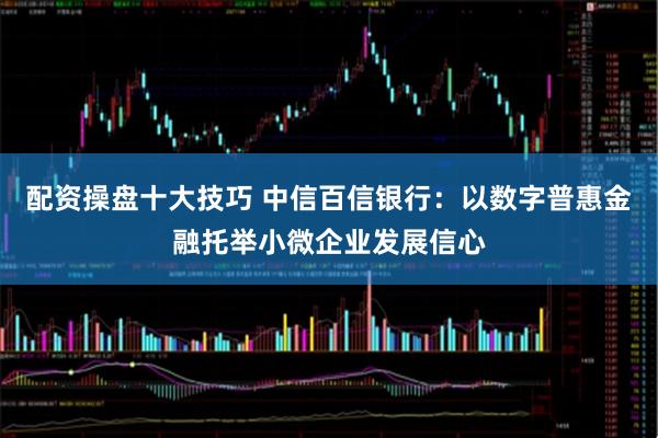 配资操盘十大技巧 中信百信银行：以数字普惠金融托举小微企业发展信心