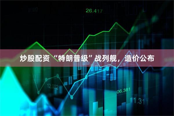 炒股配资 “特朗普级”战列舰,造价公布