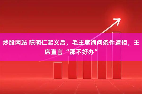 炒股网站 陈明仁起义后，毛主席询问条件遭拒，主席直言 “那不好办”