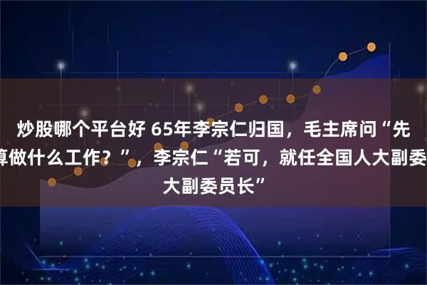 炒股哪个平台好 65年李宗仁归国，毛主席问“先生打算做什么工作？”，李宗仁“若可，就任全国人大副委员长”