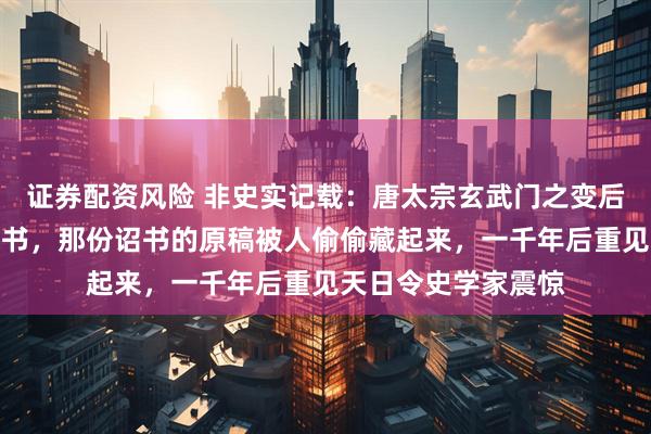 证券配资风险 非史实记载：唐太宗玄武门之变后连夜修改了一份诏书，那份诏书的原稿被人偷偷藏起来，一千年后重见天日令史学家震惊