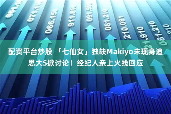 配资平台炒股 「七仙女」独缺Makiyo未现身追思大S掀讨论！　经纪人亲上火线回应