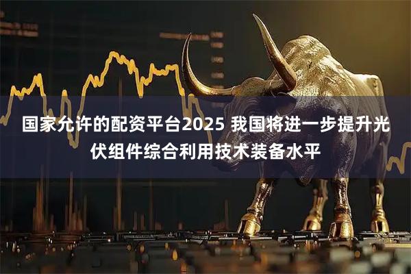 国家允许的配资平台2025 我国将进一步提升光伏组件综合利用技术装备水平