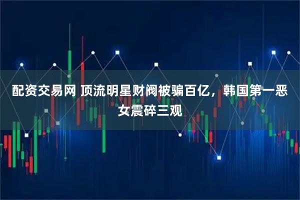 配资交易网 顶流明星财阀被骗百亿，韩国第一恶女震碎三观