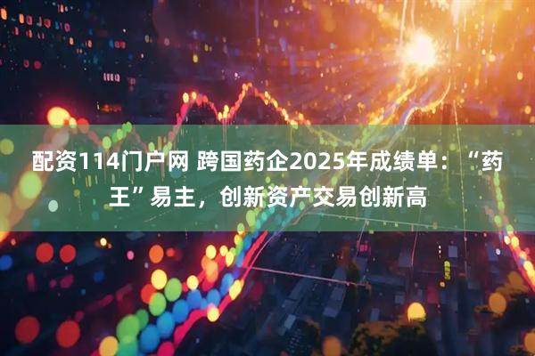 配资114门户网 跨国药企2025年成绩单：“药王”易主，创新资产交易创新高
