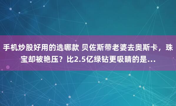 手机炒股好用的选哪款 贝佐斯带老婆去奥斯卡，珠宝却被艳压？比2.5亿绿钻更吸睛的是…