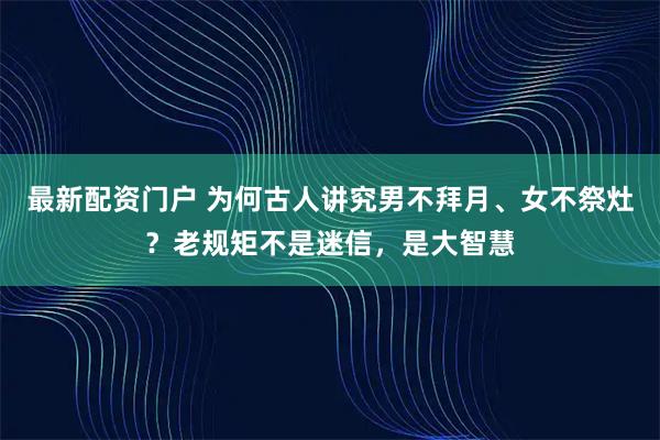 最新配资门户 为何古人讲究男不拜月、女不祭灶？老规矩不是迷信，是大智慧