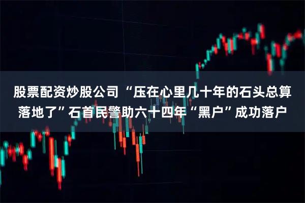 股票配资炒股公司 “压在心里几十年的石头总算落地了”石首民警助六十四年“黑户”成功落户