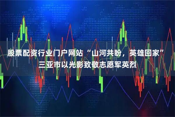股票配资行业门户网站 “山河共盼，英雄回家” 三亚市以光影致敬志愿军英烈