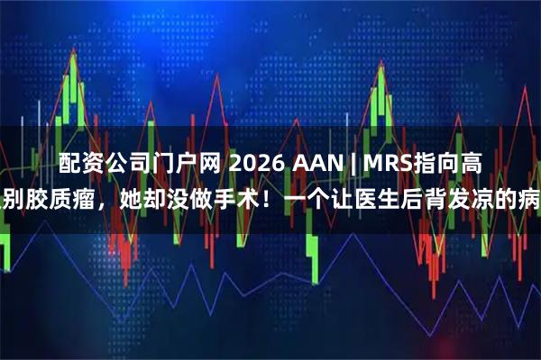 配资公司门户网 2026 AAN | MRS指向高级别胶质瘤，她却没做手术！一个让医生后背发凉的病例