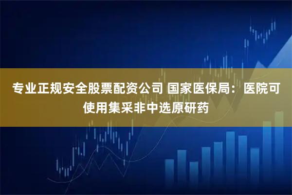 专业正规安全股票配资公司 国家医保局：医院可使用集采非中选原研药