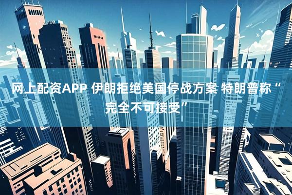 网上配资APP 伊朗拒绝美国停战方案 特朗普称“完全不可接受”