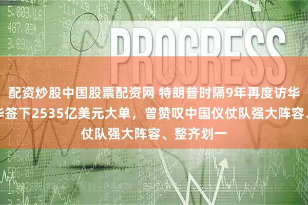 配资炒股中国股票配资网 特朗普时隔9年再度访华，首次访华签下2535亿美元大单，曾赞叹中国仪仗队强大阵容、整齐划一