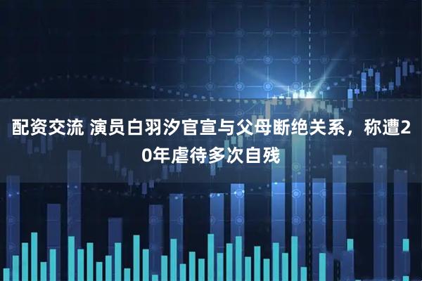 配资交流 演员白羽汐官宣与父母断绝关系，称遭20年虐待多次自残