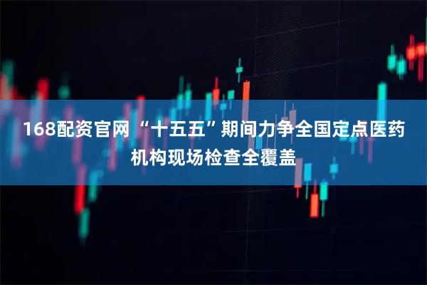 168配资官网 “十五五”期间力争全国定点医药机构现场检查全覆盖
