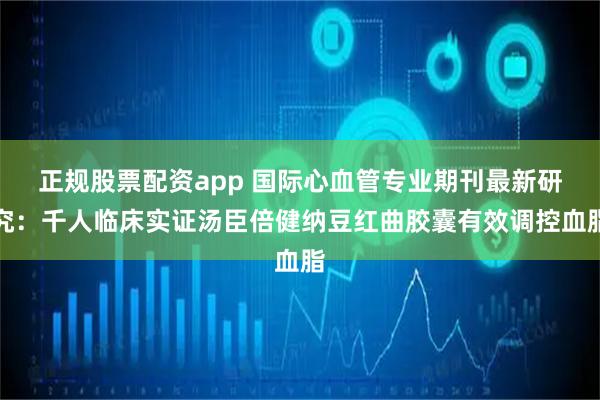 正规股票配资app 国际心血管专业期刊最新研究：千人临床实证汤臣倍健纳豆红曲胶囊有效调控血脂
