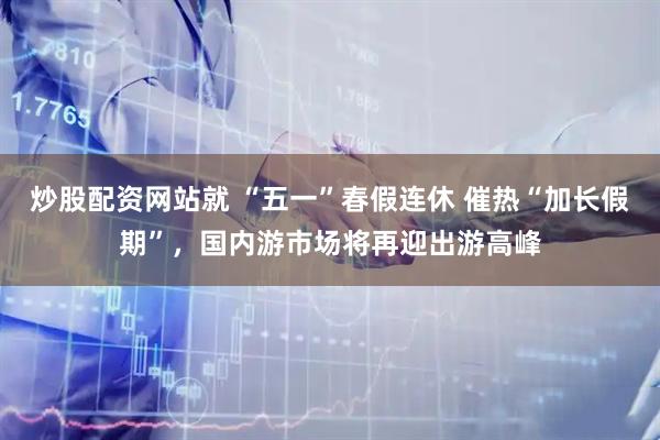炒股配资网站就 “五一”春假连休 催热“加长假期”，国内游市场将再迎出游高峰