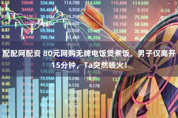 配配网配资 80元网购无牌电饭煲煮饭，男子仅离开15分钟，Ta突然喷火！