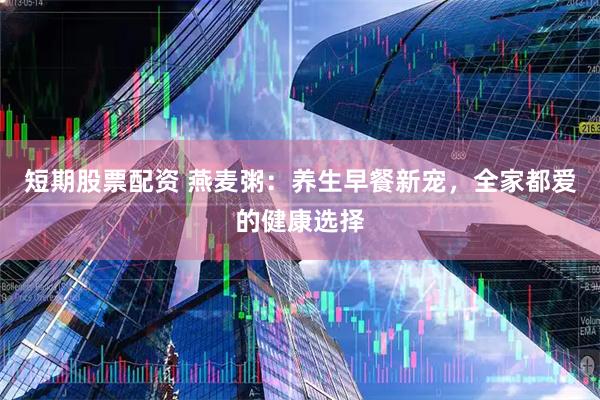 短期股票配资 燕麦粥：养生早餐新宠，全家都爱的健康选择